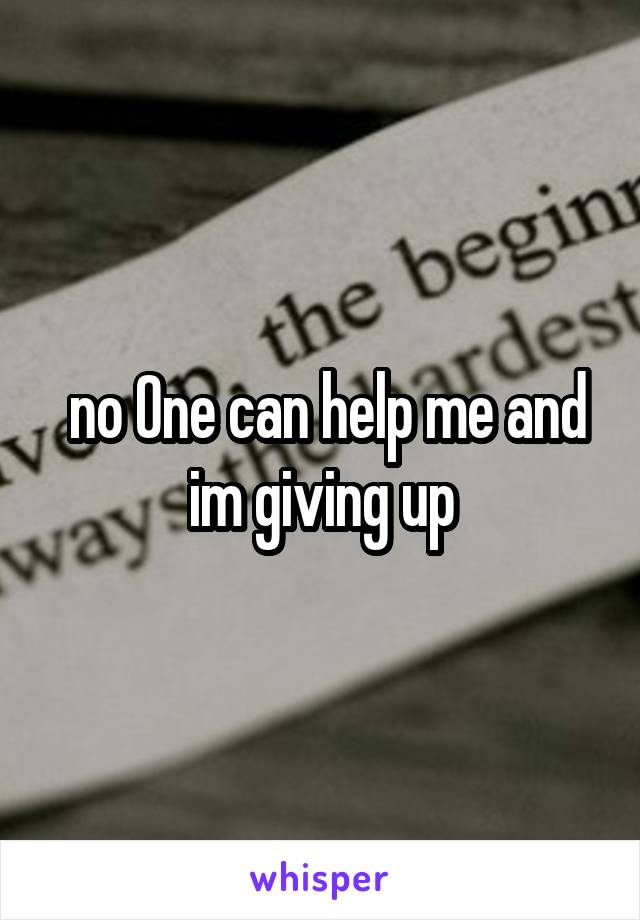  no One can help me and im giving up
