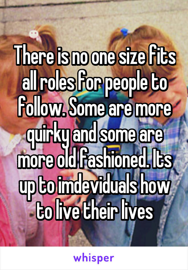There is no one size fits all roles for people to follow. Some are more quirky and some are more old fashioned. Its up to imdeviduals how to live their lives