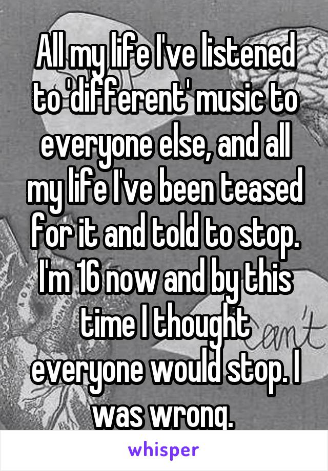 All my life I've listened to 'different' music to everyone else, and all my life I've been teased for it and told to stop. I'm 16 now and by this time I thought everyone would stop. I was wrong. 