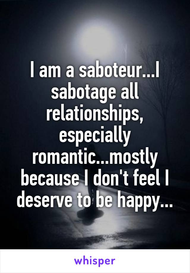 I am a saboteur...I sabotage all relationships, especially romantic...mostly because I don't feel I deserve to be happy...