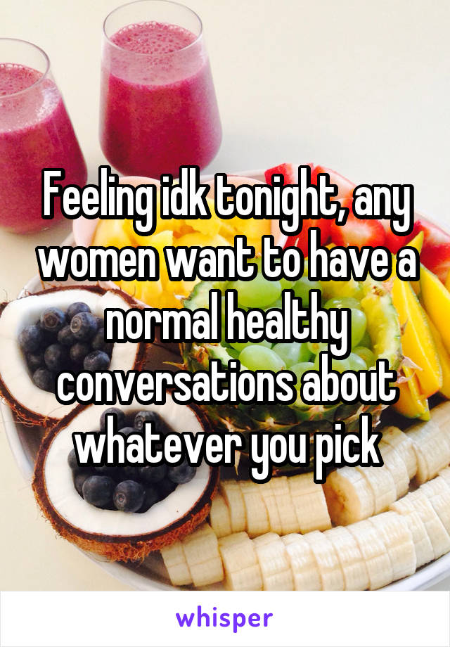 Feeling idk tonight, any women want to have a normal healthy conversations about whatever you pick