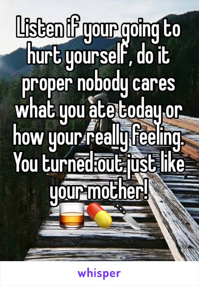 Listen if your going to hurt yourself, do it proper nobody cares what you ate today or how your really feeling. You turned out just like your mother!
🥃💊🔪