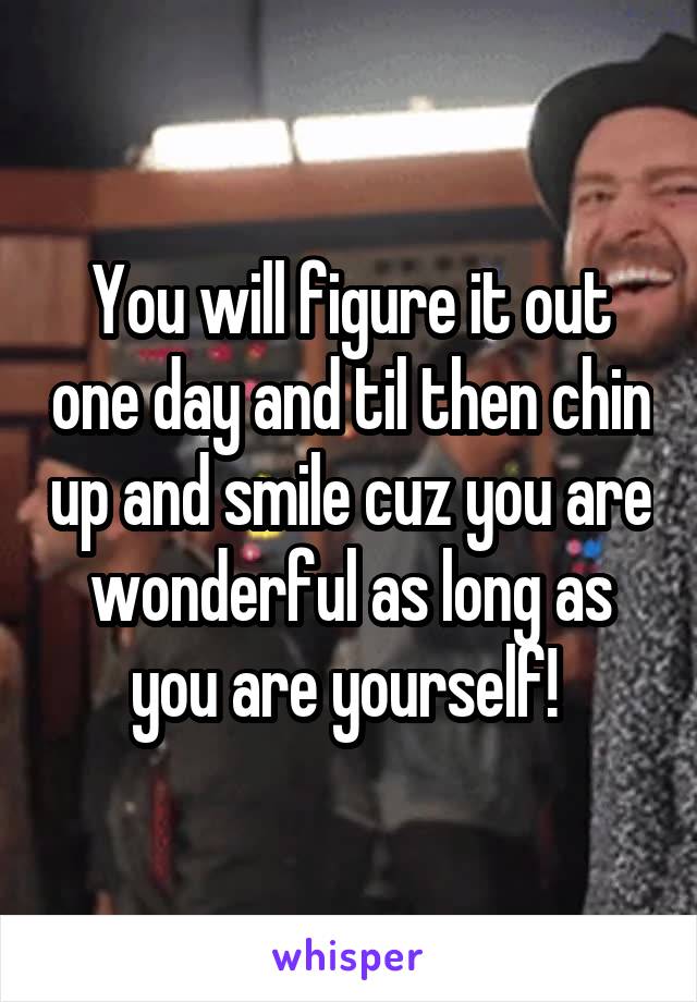 You will figure it out one day and til then chin up and smile cuz you are wonderful as long as you are yourself! 
