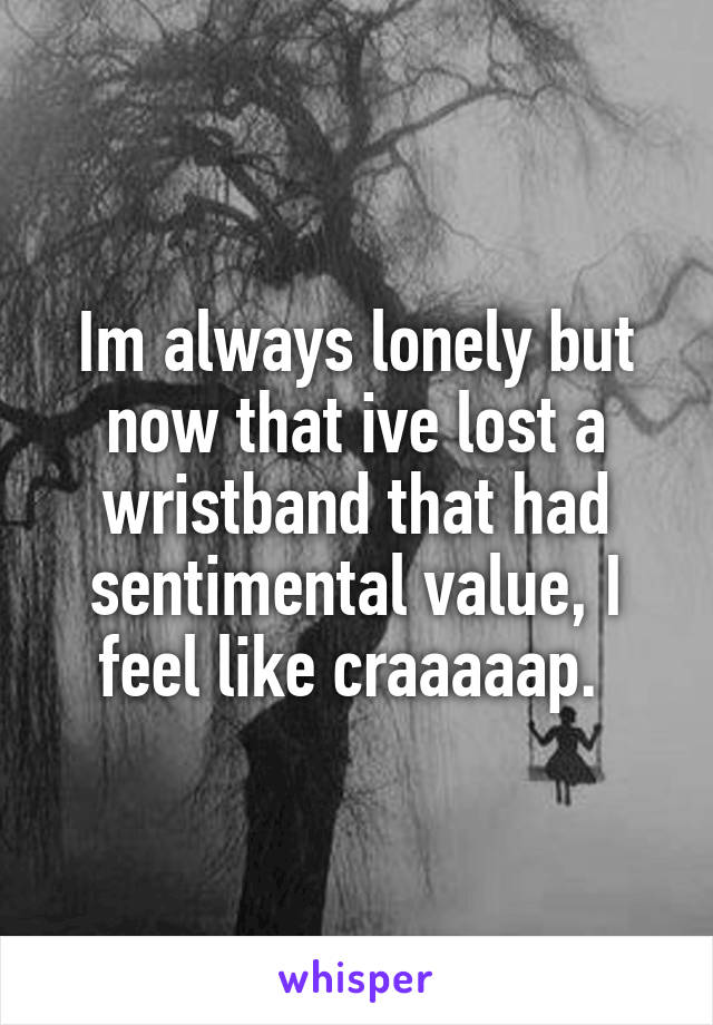 Im always lonely but now that ive lost a wristband that had sentimental value, I feel like craaaaap. 