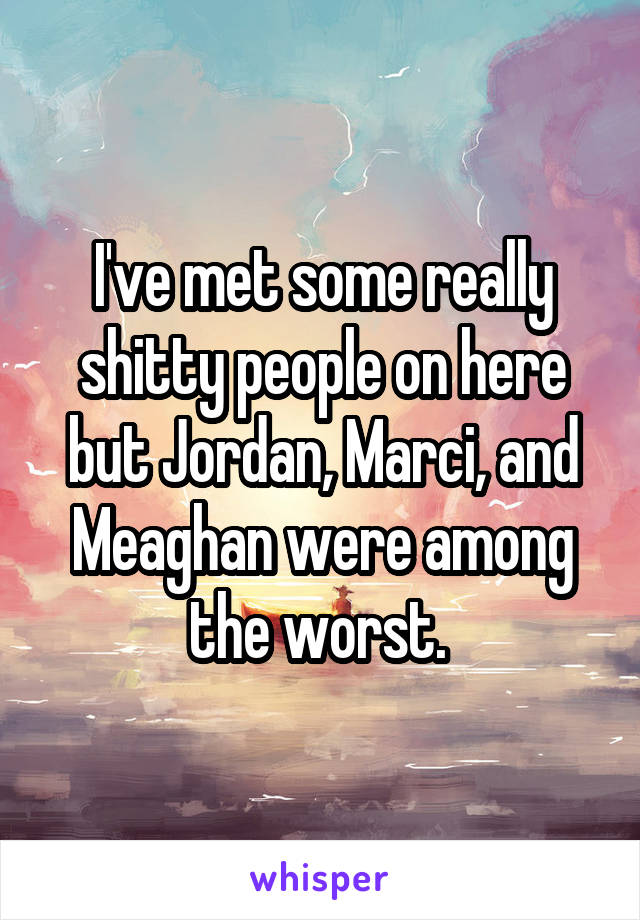 I've met some really shitty people on here but Jordan, Marci, and Meaghan were among the worst. 