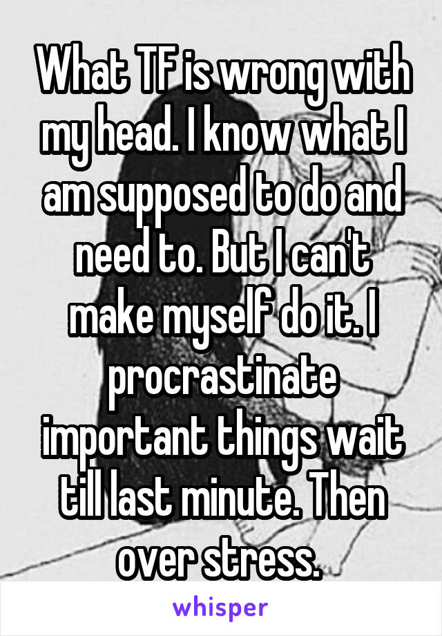 What TF is wrong with my head. I know what I am supposed to do and need to. But I can't make myself do it. I procrastinate important things wait till last minute. Then over stress. 