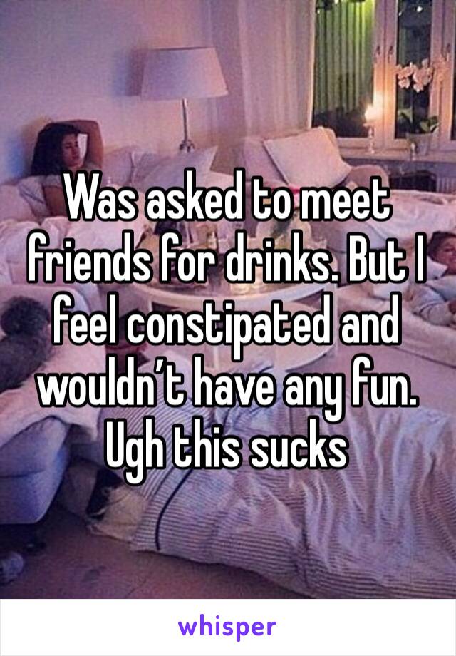 Was asked to meet friends for drinks. But I feel constipated and wouldn’t have any fun.
Ugh this sucks