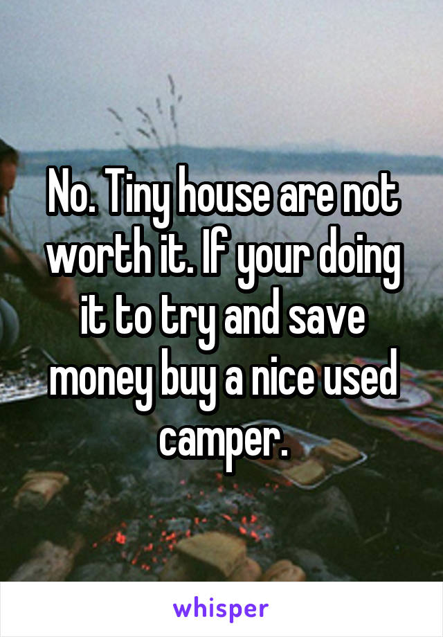 No. Tiny house are not worth it. If your doing it to try and save money buy a nice used camper.