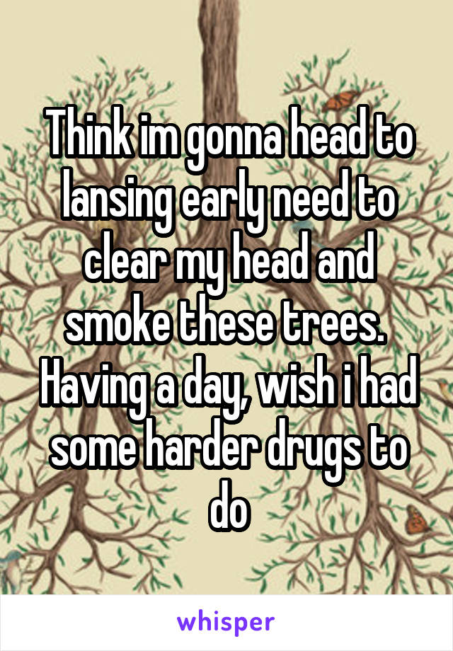 Think im gonna head to lansing early need to clear my head and smoke these trees.  Having a day, wish i had some harder drugs to do