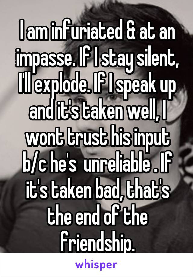 I am infuriated & at an impasse. If I stay silent, I'll explode. If I speak up and it's taken well, I wont trust his input b/c he's  unreliable . If it's taken bad, that's the end of the friendship.