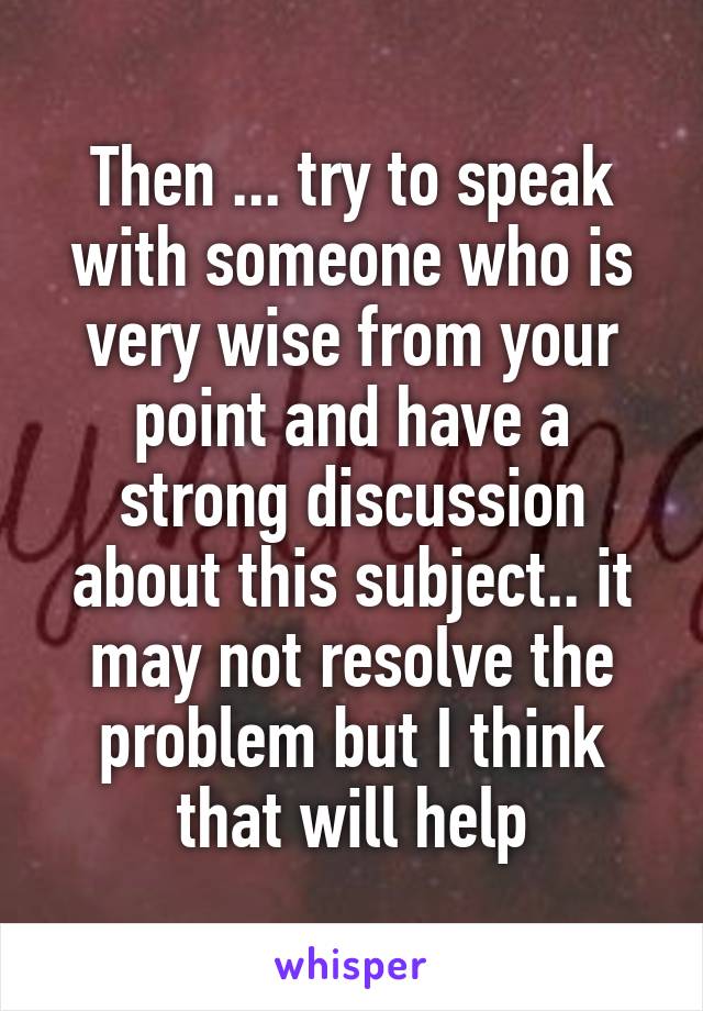 Then ... try to speak with someone who is very wise from your point and have a strong discussion about this subject.. it may not resolve the problem but I think that will help