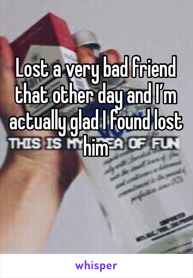 Lost a very bad friend that other day and I’m actually glad I found lost him 