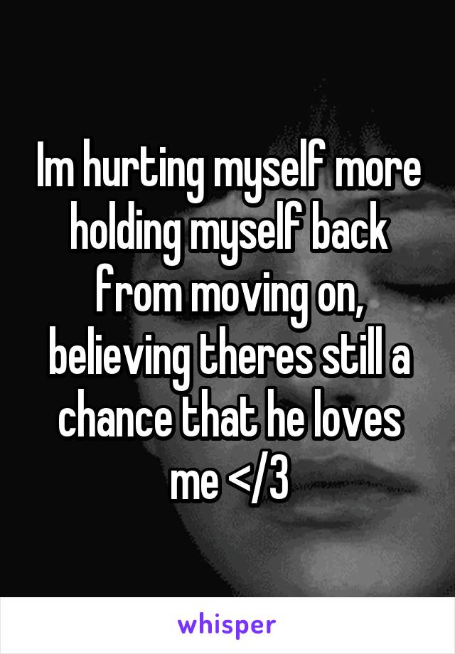 Im hurting myself more holding myself back from moving on, believing theres still a chance that he loves me </3