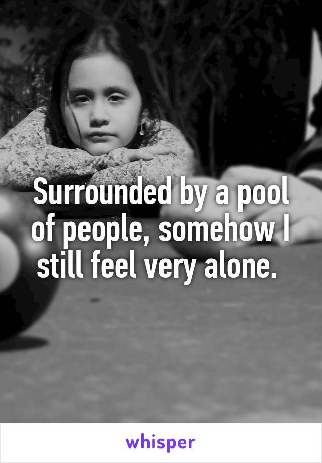 Surrounded by a pool of people, somehow I still feel very alone. 