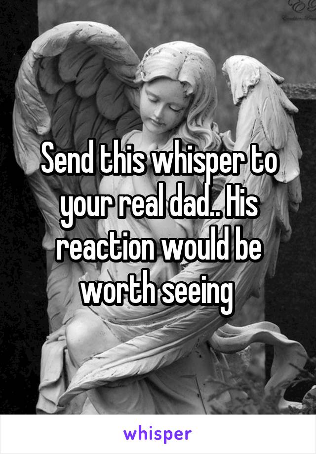 Send this whisper to your real dad.. His reaction would be worth seeing 