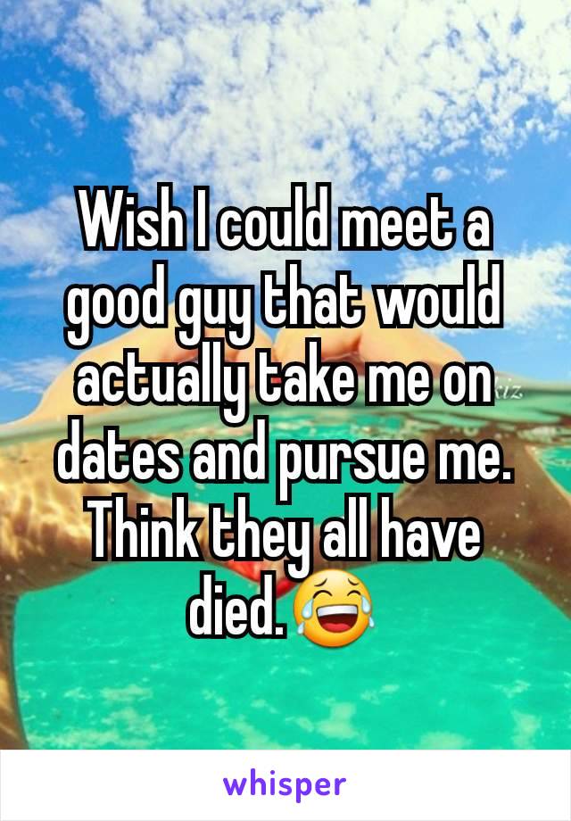 Wish I could meet a good guy that would actually take me on dates and pursue me. Think they all have died.😂
