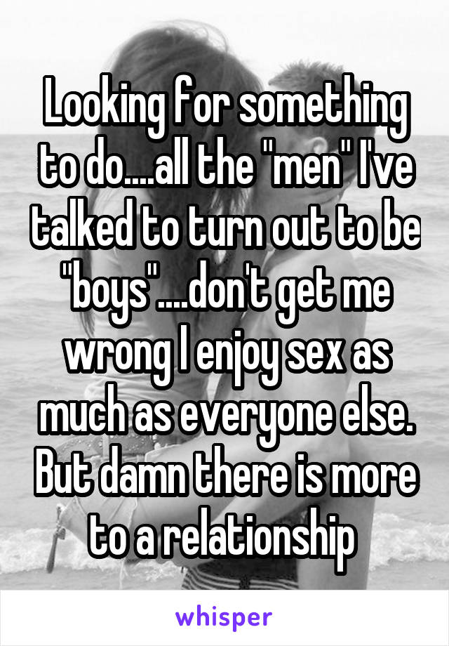 Looking for something to do....all the "men" I've talked to turn out to be "boys"....don't get me wrong I enjoy sex as much as everyone else. But damn there is more to a relationship 