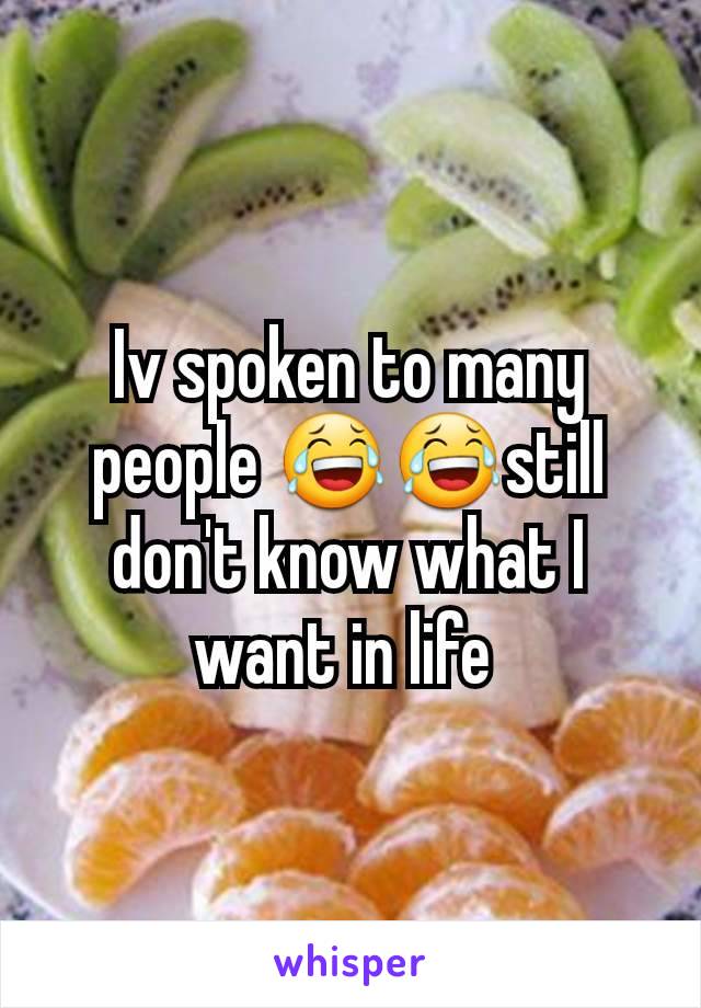 Iv spoken to many people 😂😂still don't know what I want in life 