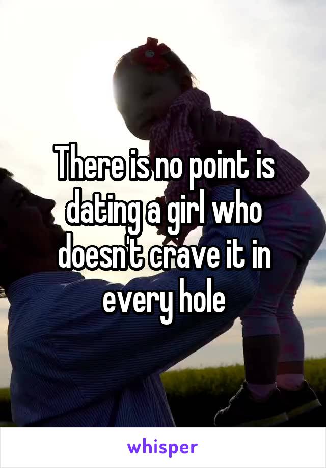 There is no point is dating a girl who doesn't crave it in every hole