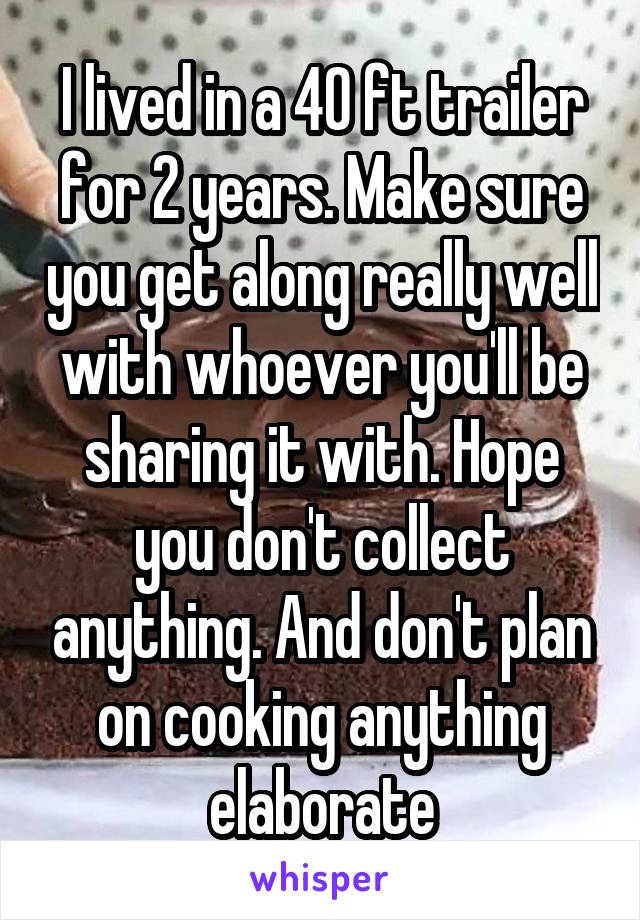 I lived in a 40 ft trailer for 2 years. Make sure you get along really well with whoever you'll be sharing it with. Hope you don't collect anything. And don't plan on cooking anything elaborate