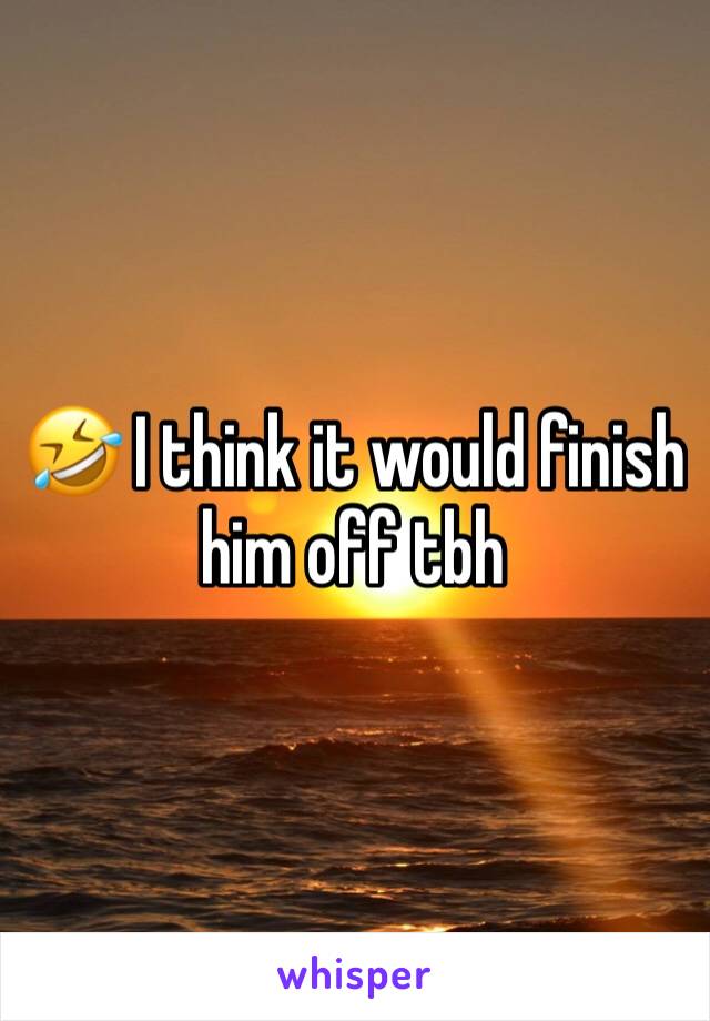 🤣 I think it would finish him off tbh