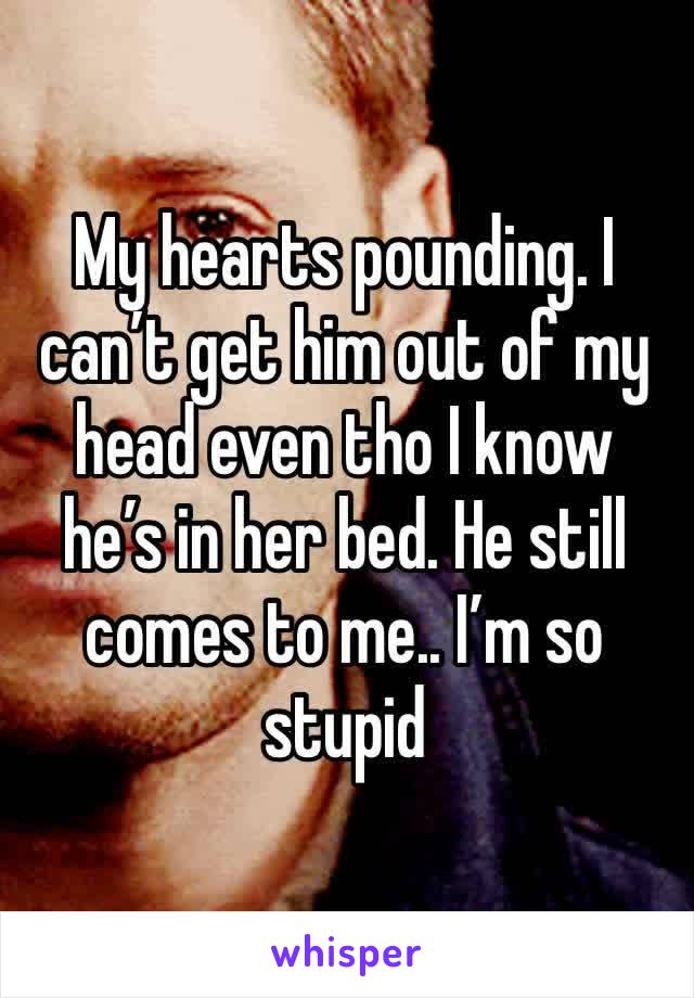 My hearts pounding. I can’t get him out of my head even tho I know he’s in her bed. He still comes to me.. I’m so stupid