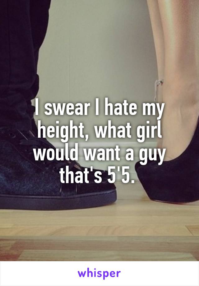 I swear I hate my height, what girl would want a guy that's 5'5. 