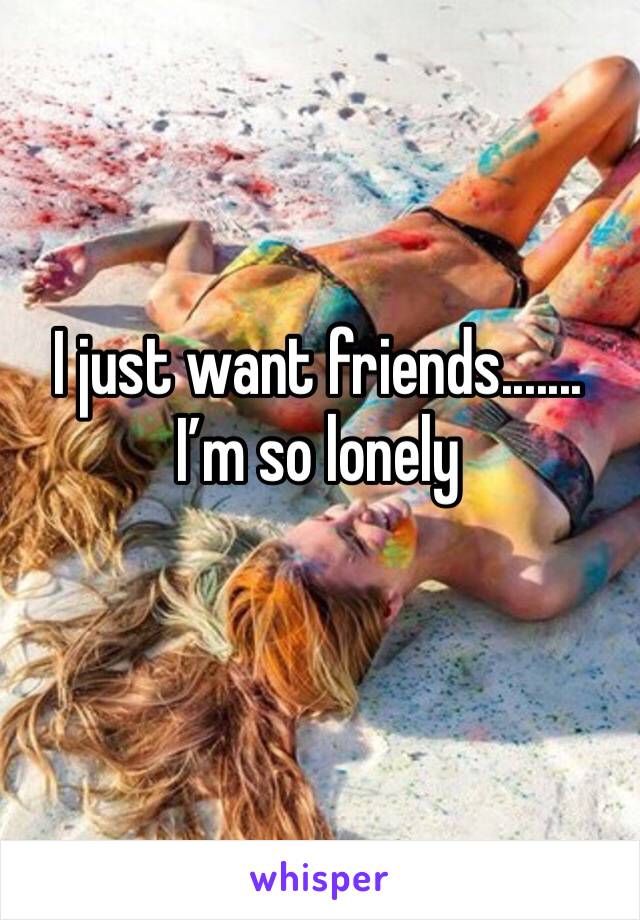 I just want friends.......   I’m so lonely 