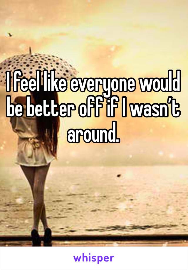 I feel like everyone would be better off if I wasn’t around. 