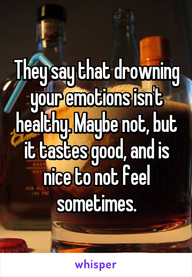 They say that drowning your emotions isn't healthy. Maybe not, but it tastes good, and is nice to not feel sometimes.