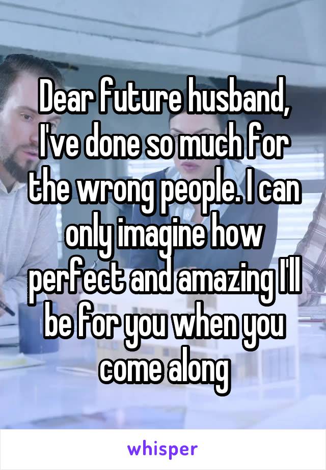 Dear future husband,
I've done so much for the wrong people. I can only imagine how perfect and amazing I'll be for you when you come along