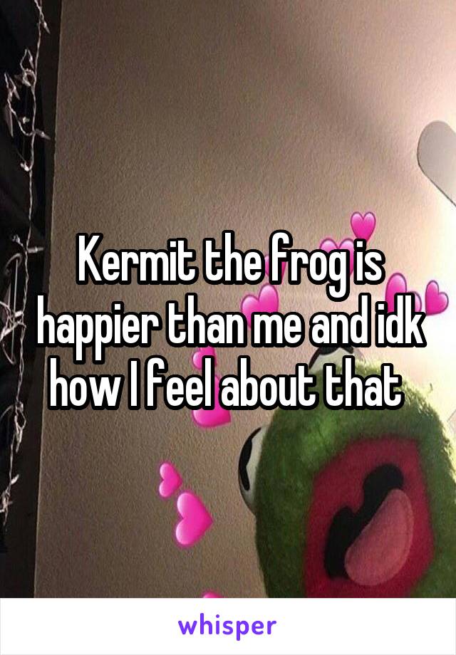 Kermit the frog is happier than me and idk how I feel about that 