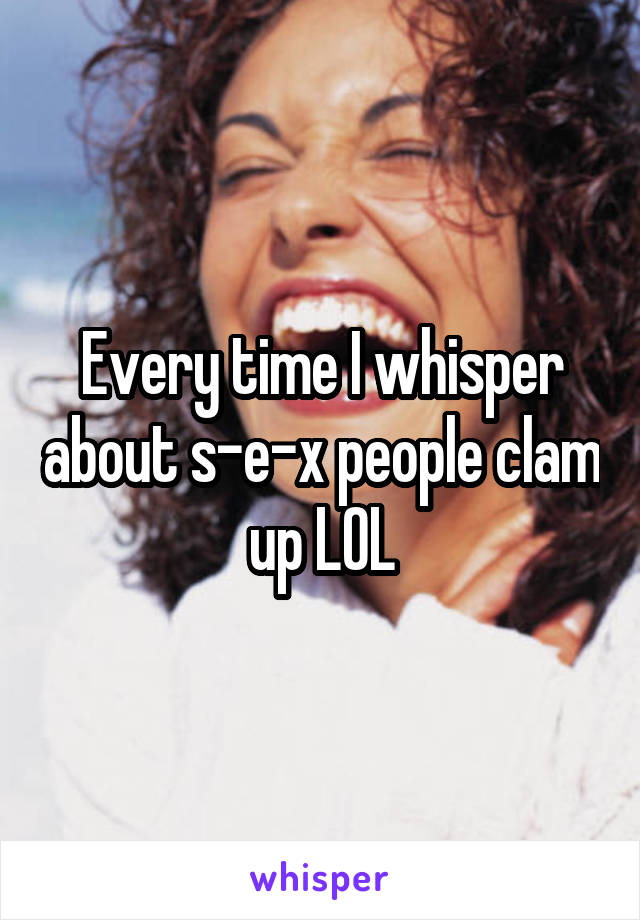 Every time I whisper about s-e-x people clam up LOL