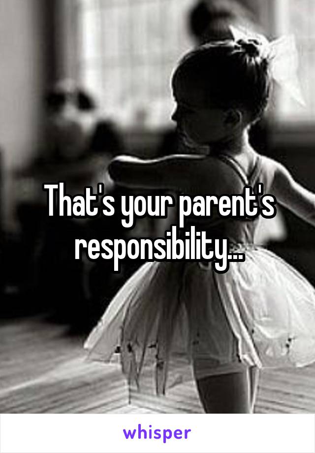 That's your parent's responsibility...