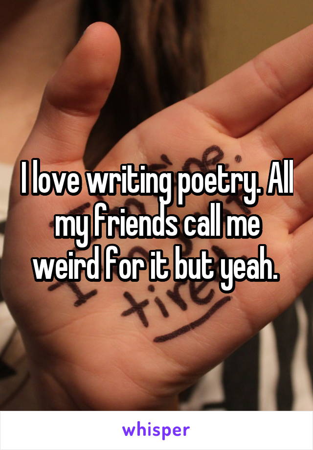 I love writing poetry. All my friends call me weird for it but yeah. 
