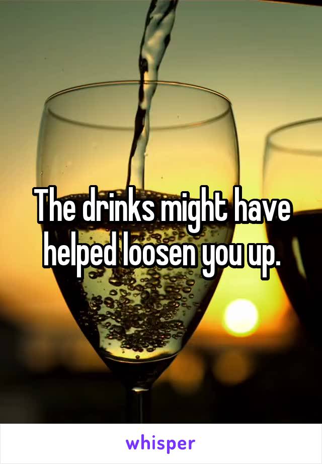 The drinks might have helped loosen you up.