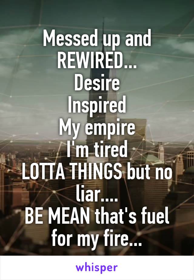 Messed up and
REWIRED...
Desire
Inspired
My empire
I'm tired
LOTTA THINGS but no liar....
BE MEAN that's fuel for my fire...
