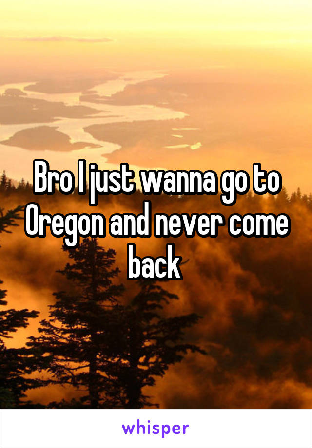 Bro I just wanna go to Oregon and never come back 