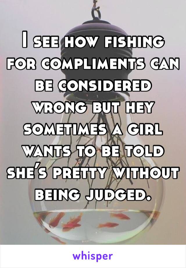 I see how fishing for compliments can be considered wrong but hey sometimes a girl wants to be told she’s pretty without being judged.