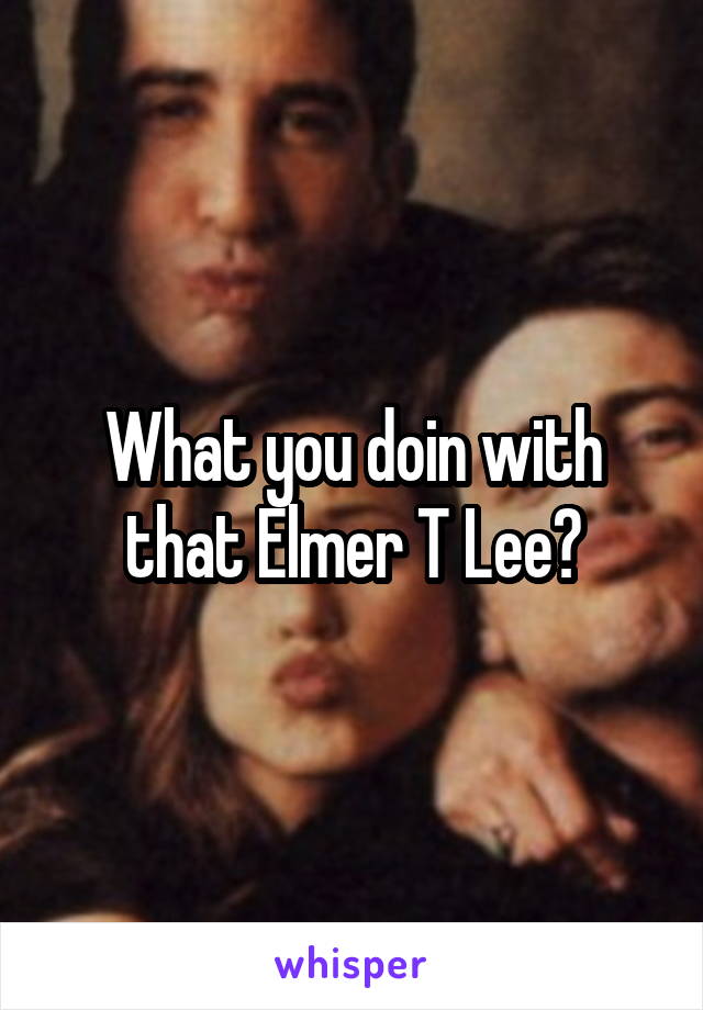 What you doin with that Elmer T Lee?