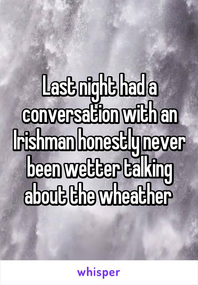 Last night had a conversation with an Irishman honestly never been wetter talking about the wheather 