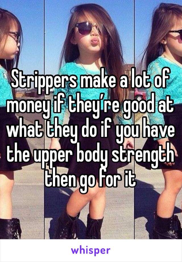 Strippers make a lot of money if they’re good at what they do if you have the upper body strength then go for it 