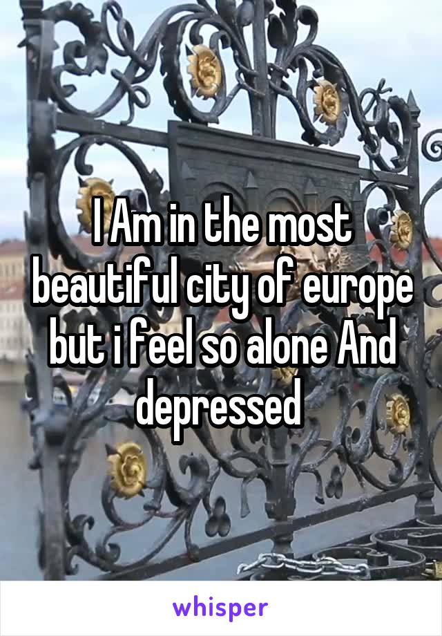 I Am in the most beautiful city of europe but i feel so alone And depressed 