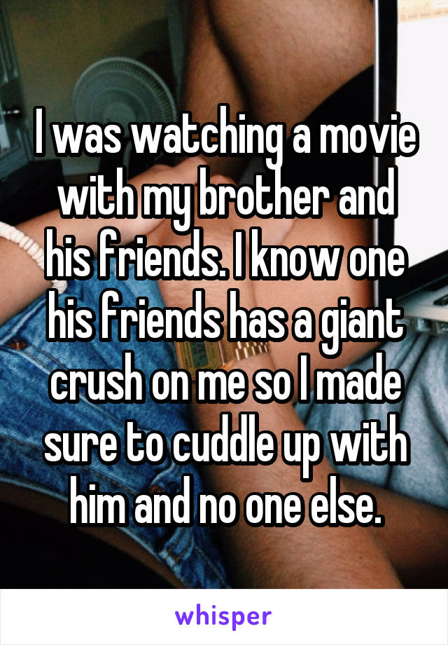 I was watching a movie with my brother and
his friends. I know one his friends has a giant crush on me so I made sure to cuddle up with him and no one else.