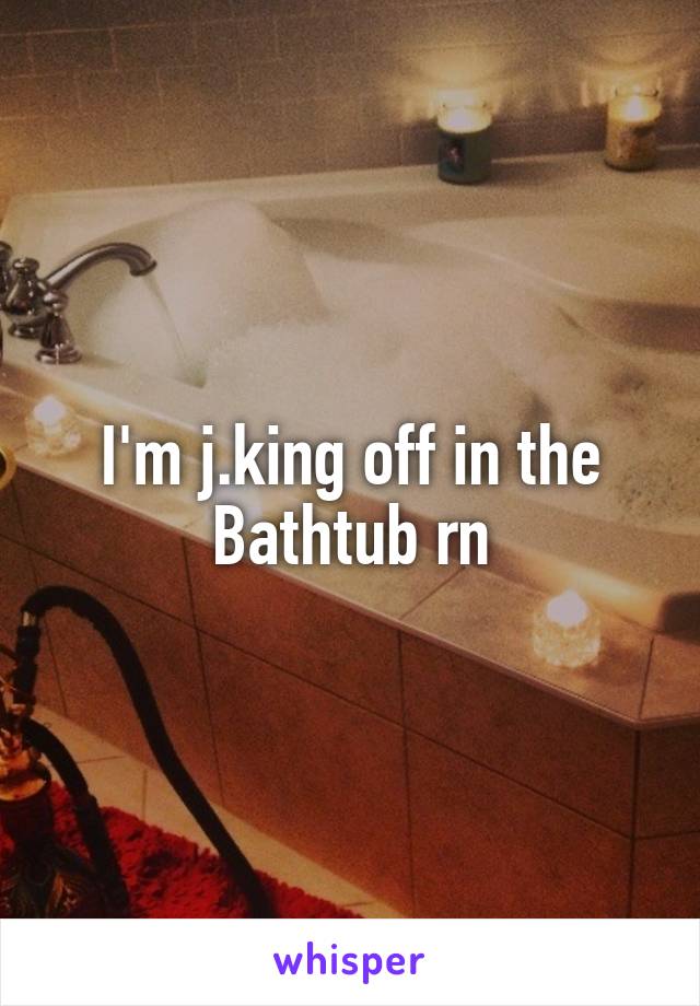 I'm j.king off in the Bathtub rn