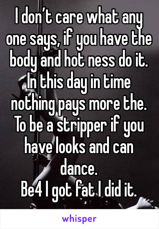 I don’t care what any one says, if you have the body and hot ness do it. In this day in time nothing pays more the. To be a stripper if you have looks and can dance. 
Be4 I got fat I did it. 