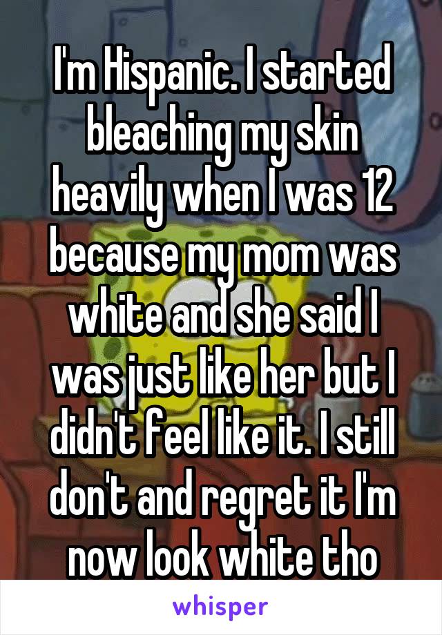 I'm Hispanic. I started bleaching my skin heavily when I was 12 because my mom was white and she said I was just like her but I didn't feel like it. I still don't and regret it I'm now look white tho