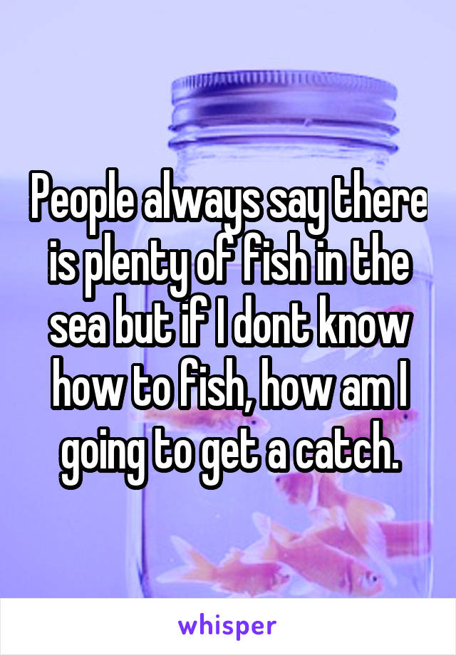 People always say there is plenty of fish in the sea but if I dont know how to fish, how am I going to get a catch.