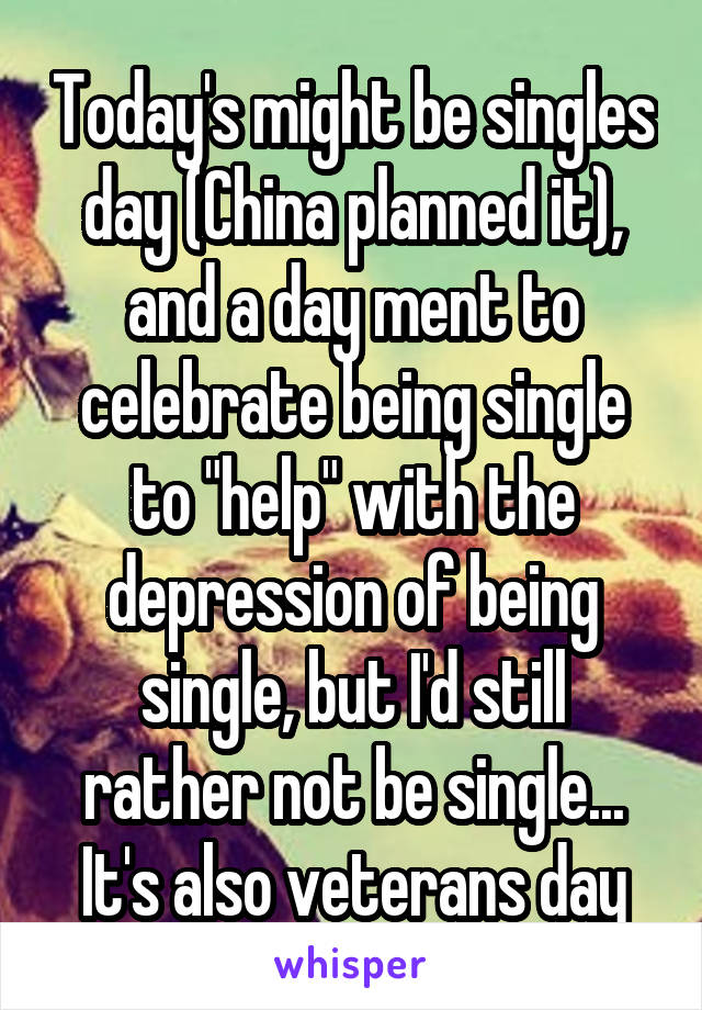 Today's might be singles day (China planned it), and a day ment to celebrate being single to "help" with the depression of being single, but I'd still rather not be single... It's also veterans day