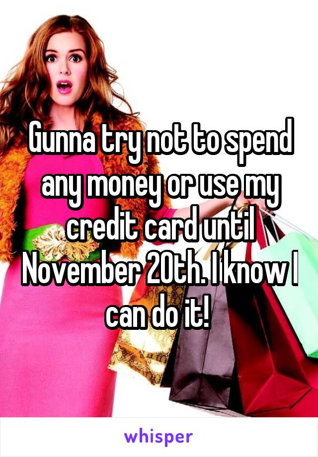 Gunna try not to spend any money or use my credit card until November 20th. I know I can do it! 
